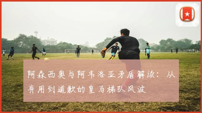 阿森西奥与阿韦洛亚矛盾解读：从弃用到道歉的皇马梯队风波