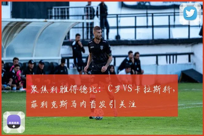 聚焦利雅得德比：C罗VS卡拉斯科，菲利克斯马内首发引关注