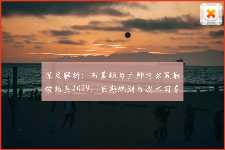 深度解析:布莱顿与主帅许尔策勒续约至2029,长期规划与战术前景展望