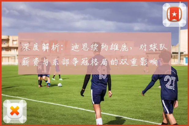 深度解析：迪恩续约雄鹿，对球队薪资与东部争冠格局的双重影响