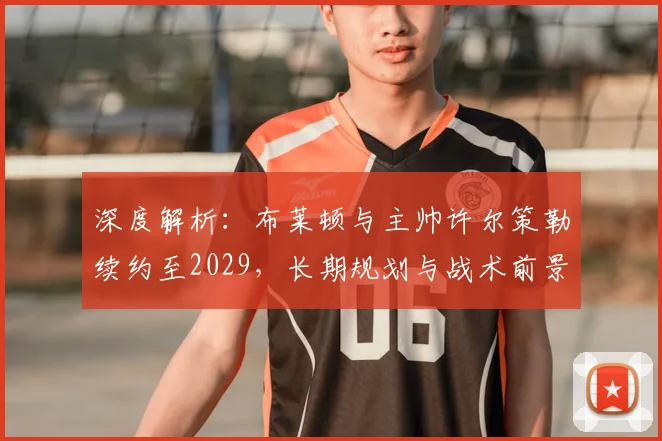 深度解析：布莱顿与主帅许尔策勒续约至2029，长期规划与战术前景展望