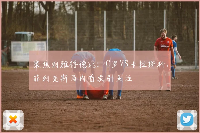 聚焦利雅得德比：C罗VS卡拉斯科，菲利克斯马内首发引关注