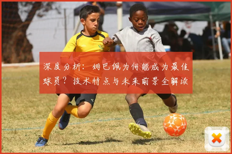 深度分析：姆巴佩为何能成为最佳球员？技术特点与未来前景全解读