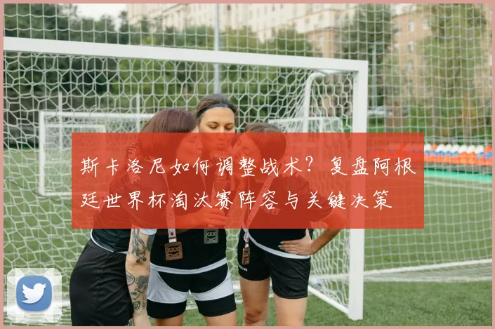 斯卡洛尼如何调整战术?复盘阿根廷世界杯淘汰赛阵容与关键决策